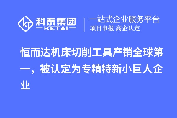 恒而達機床切削工具產銷全球第一，被認定為專精特新小巨人企業