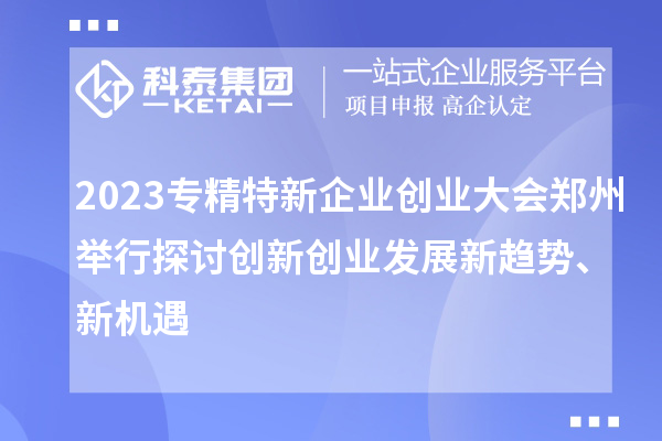 2023專精特新企業創業大會鄭州舉行 探討創新創業發展新趨勢、新機遇