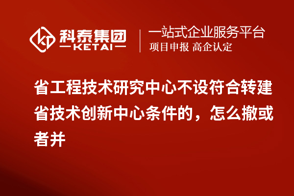 省工程技術研究中心不設符合轉建省技術創新中心條件的,怎么撤或者并