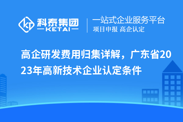 高企研發費用歸集詳解，廣東省2023年高新技術企業認定條件