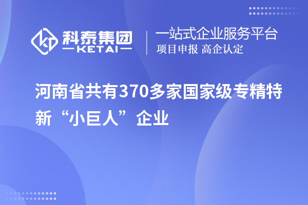 河南省共有370多家國家級專精特新“小巨人”企業