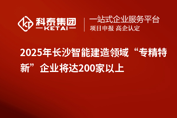 2025年長沙智能建造領域“專精特新”企業將達200家以上