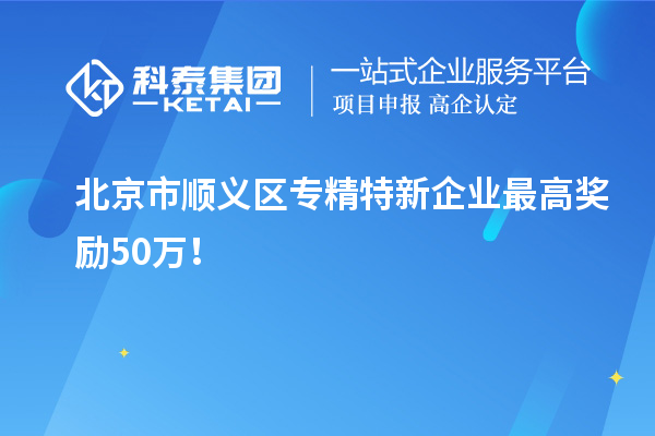 北京市順義區專精特新企業最高獎勵50萬！