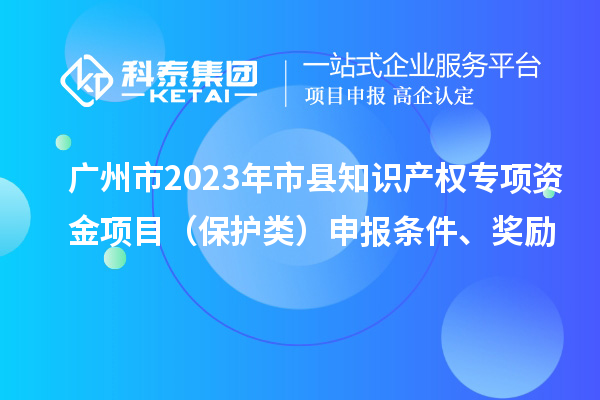 廣州市2023年市縣知識產權專項資金項目（保護類）申報條件、獎勵