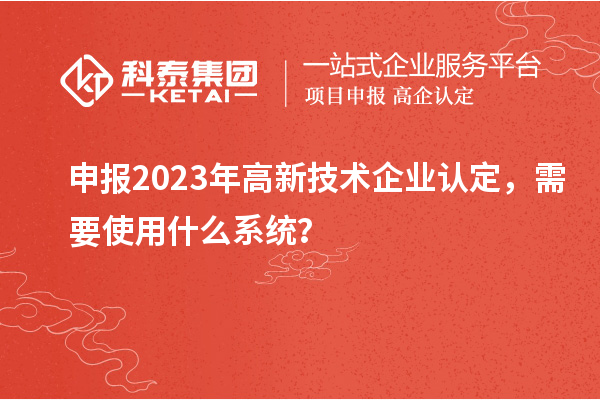 申報2023年高新技術企業認定，需要使用什么系統？
