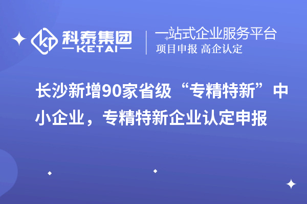 長沙新增90家省級“專精特新”中小企業，專精特新企業認定申報