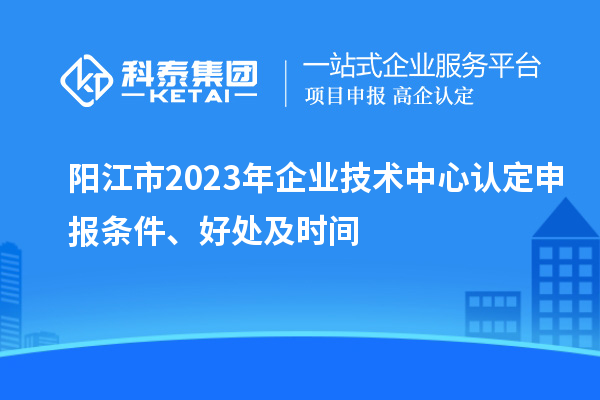 陽江市2023年企業技術中心認定申報條件、好處及時間
