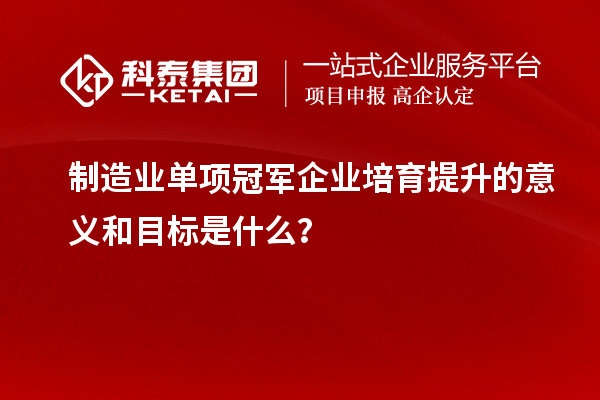 制造業單項冠軍企業培育提升的意義和目標是什么?