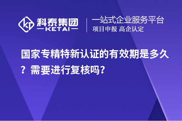 國家專精特新認證的有效期是多久？需要進行復(fù)核嗎？