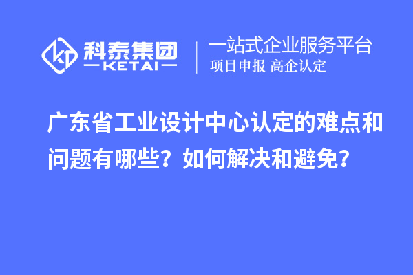 廣東省工業設計中心認定的難點和問題有哪些？如何解決和避免？
