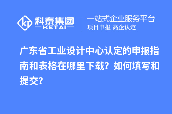 廣東省工業設計中心認定的申報指南和表格在哪里下載？如何填寫和提交？