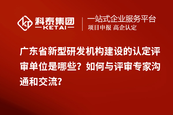 廣東省新型研發機構建設的認定評審單位是哪些？如何與評審專家溝通和交流？