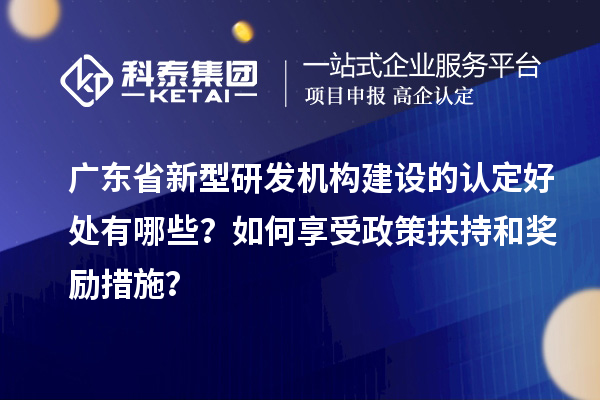 廣東省新型研發機構建設的認定好處有哪些？如何享受政策扶持和獎勵措施？