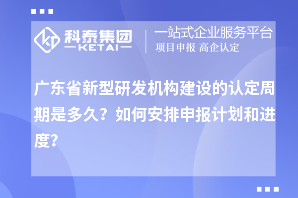 廣東省新型研發機構建設的認定周期是多久？如何安排申報計劃和進度？