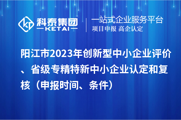 陽(yáng)江市2023年創(chuàng)新型中小企業(yè)評(píng)價(jià)、省級(jí)專精特新中小企業(yè)認(rèn)定和復(fù)核（申報(bào)時(shí)間、條件）