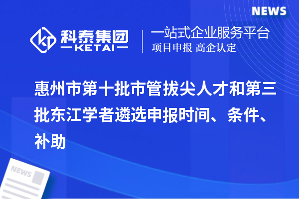 惠州市第十批市管拔尖人才和第三批東江學者遴選申報時間、條件、補助