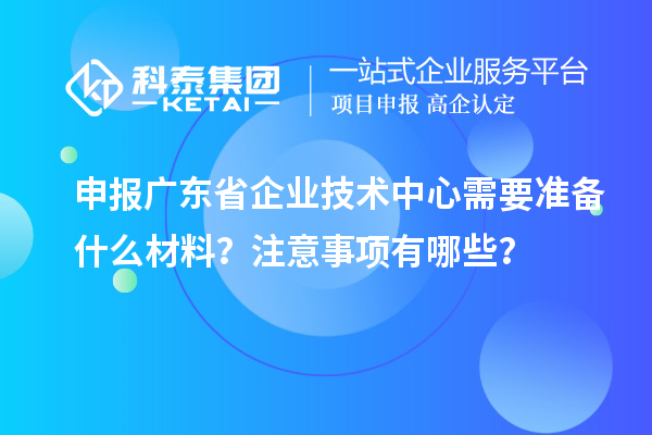 申報廣東省企業技術中心需要準備什么材料？注意事項有哪些？