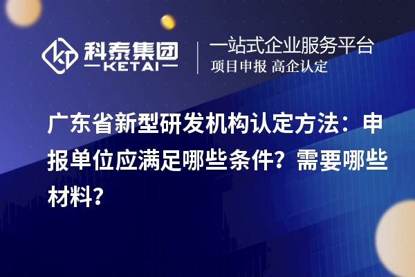 廣東省新型研發(fā)機構認定方法：申報單位應滿足哪些條件？需要哪些材料？