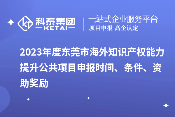 2023年度東莞市海外知識產權能力提升公共項目申報時間、條件、資助獎勵