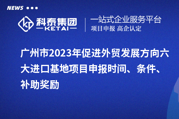 廣州市2023年促進外貿發展方向六大進口基地項目申報時間、條件、補助獎勵