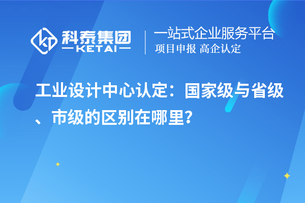 工業(yè)設(shè)計(jì)中心認(rèn)定：國(guó)家級(jí)與省級(jí)、市級(jí)的區(qū)別在哪里？