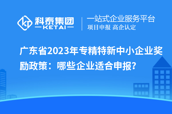 廣東省2023年專精特新中小企業獎勵政策：哪些企業適合申報？