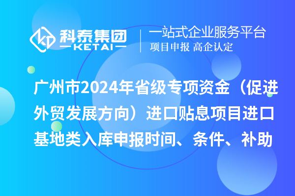 廣州市2024年省級專項資金(促進外貿發展方向)進口貼息項目進口基地類入庫申報時間、條件、補助獎勵