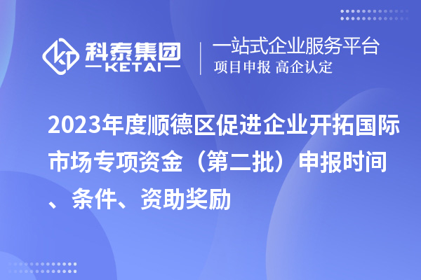 2023年度順德區促進企業開拓國際市場專項資金（第二批）申報時間、條件、資助獎勵
