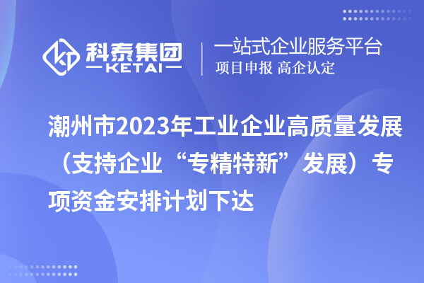 潮州市2023年工業企業高質量發展（支持企業“專精特新”發展）專項資金安排計劃下達