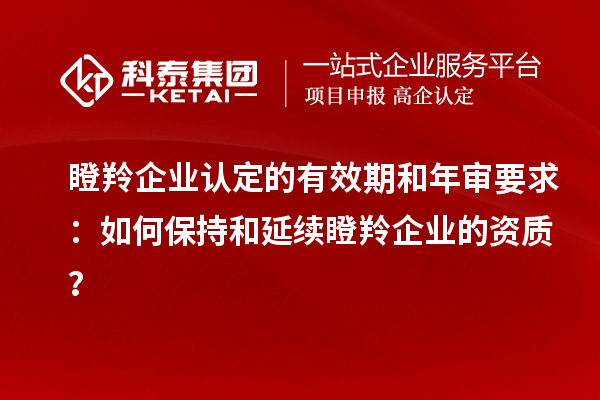 瞪羚企業認定的有效期和年審要求:如何保持和延續瞪羚企業的資質?