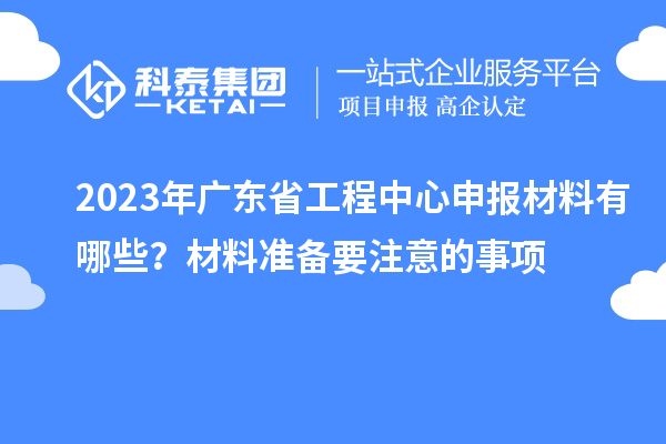 2023年廣東省工程中心申報(bào)材料有哪些？材料準(zhǔn)備要注意的事項(xiàng)