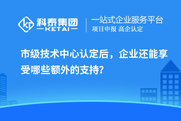 市級技術中心認定后，企業還能享受哪些額外的支持？