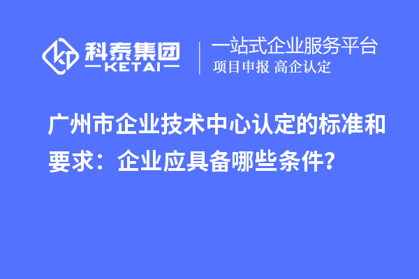 廣州市企業技術中心認定的標準和要求:企業應具備哪些條件?