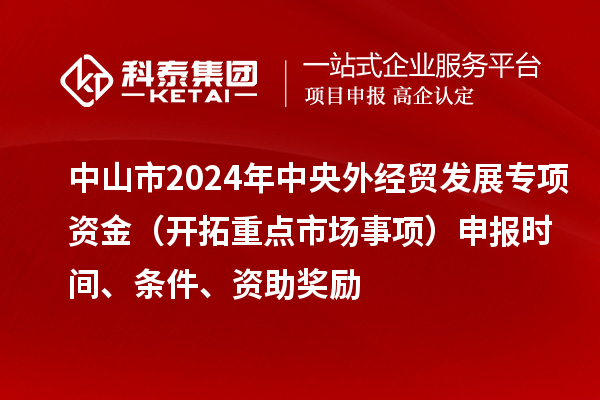 中山市2024年中央外經貿發展專項資金（開拓重點市場事項）申報時間、條件、資助獎勵