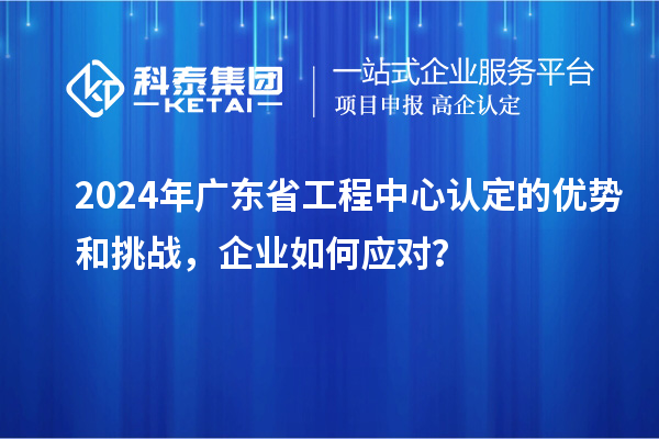 2024年廣東省工程中心認定的優勢和挑戰，企業如何應對？