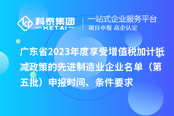 廣東省2023年度享受增值稅加計抵減政策的先進制造業企業名單（第五批）申報時間、條件要求