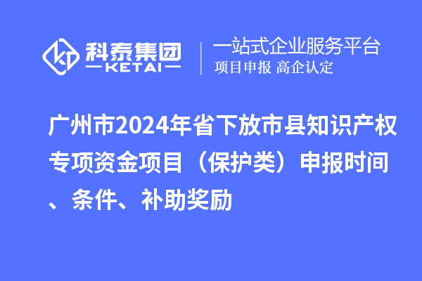 廣州市2024年省下放市縣知識產權專項資金項目（保護類）申報時間、條件、補助獎勵
