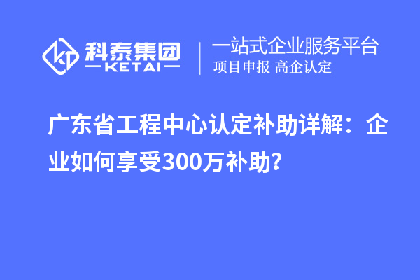 廣東省工程中心認定補助詳解：企業(yè)如何享受300萬補助？