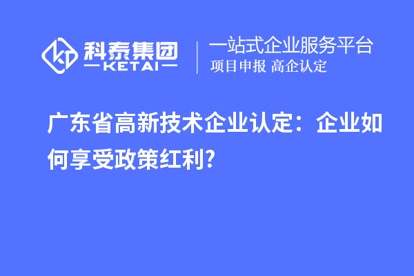 廣東省高新技術企業認定:企業如何享受政策紅利?