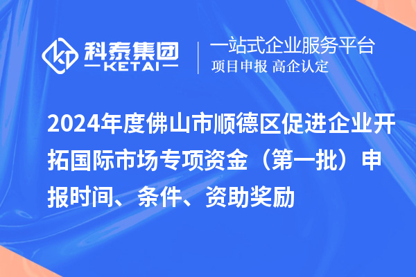 2024年度佛山市順德區促進企業開拓國際市場專項資金（第一批）申報時間、條件、資助獎勵