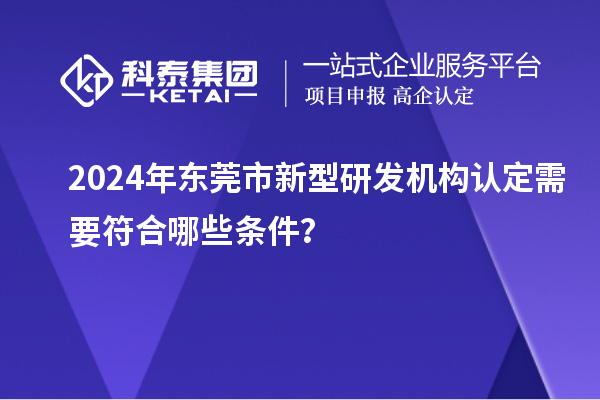 2024年東莞市新型研發(fā)機(jī)構(gòu)認(rèn)定需要符合哪些條件？