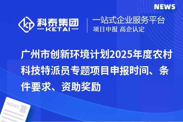 廣州市創新環境計劃2025年度農村科技特派員專題項目申報時間、條件要求、資助獎勵