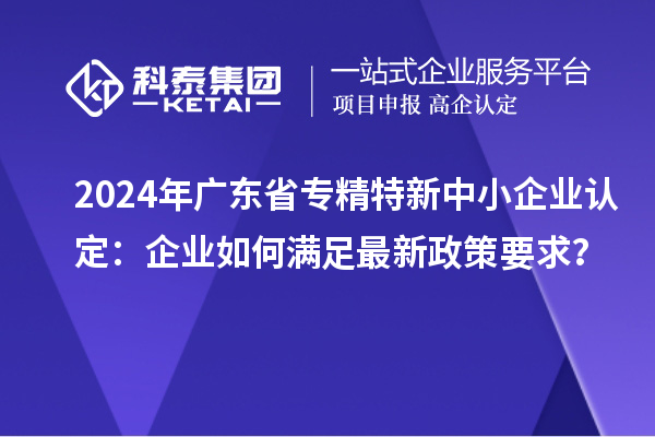 2024年廣東省<a href=http://m.duckwijs.com/fuwu/zhuanjingtexin.html target=_blank class=infotextkey>專精特新中小企業</a>認定：企業如何滿足最新政策要求？