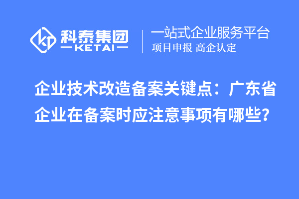 企業技術改造備案關鍵點：廣東省企業在備案時應注意事項有哪些？