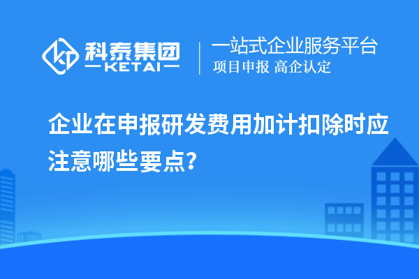 企業在申報研發費用加計扣除時應注意哪些要點？