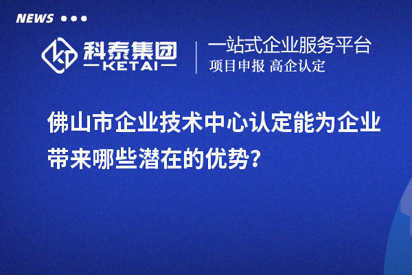 佛山市企業(yè)技術(shù)中心認定能為企業(yè)帶來哪些潛在的優(yōu)勢？