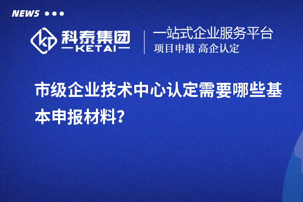 市級企業(yè)技術(shù)中心認定需要哪些基本申報材料？