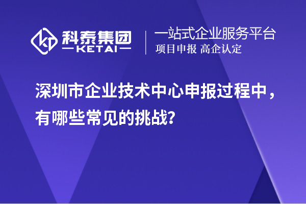 深圳市企業技術中心申報過程中，有哪些常見的挑戰？