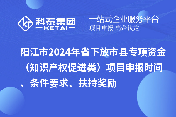 陽江市2024年省下放市縣專項(xiàng)資金（知識產(chǎn)權(quán)促進(jìn)類）項(xiàng)目申報(bào)時(shí)間、條件要求、扶持獎(jiǎng)勵(lì)