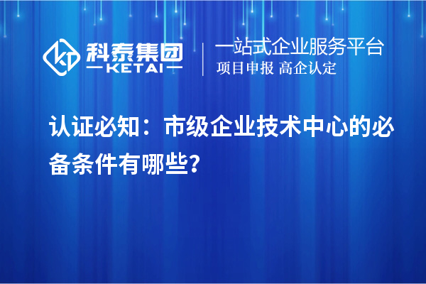 認證必知：市級企業(yè)技術(shù)中心的必備條件有哪些？